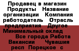 Продавец в магазин "Продукты › Название организации ­ Компания-работодатель › Отрасль предприятия ­ Другое › Минимальный оклад ­ 18 000 - Все города Работа » Вакансии   . Чувашия респ.,Порецкое. с.